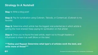 Strategy In A Nutshell
 
Step 1: Write a blog post!
 
Step 2: Pay for syndication using Outbrain, Taboola, or Content.ad. (Outbrain is my
favorite)
 
Step 3: Determine which article has the biggest viral potential (as in which article is
getting the most shares)! Keep paying for syndication on that article!
 
Step 4: Once you've found the best article, reach out to thought leaders or
inﬂuencers to share it as well! (More on this later)
***Reﬁne and Repeat: Determine what type's of articles work the best, and
write more of those!*** 
 
  European Innovation Academy | P.J. Leimgruber | @misterpeej
 