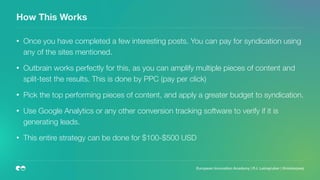 How This Works
• Once you have completed a few interesting posts. You can pay for syndication using
any of the sites mentioned.
• Outbrain works perfectly for this, as you can amplify multiple pieces of content and
split-test the results. This is done by PPC (pay per click)
• Pick the top performing pieces of content, and apply a greater budget to syndication.
• Use Google Analytics or any other conversion tracking software to verify if it is
generating leads.
• This entire strategy can be done for $100-$500 USD
European Innovation Academy | P.J. Leimgruber | @misterpeej
 