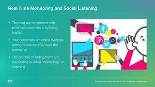 Real Time Monitoring and Social Listening
• The best way to connect with
potential customers is by being
helpful.
• Your customers are online everyday
asking questions YOU have the
answer to!
• The process of ﬁnding them and
responding is called “monitoring” or
“listening”
European Innovation Academy | P.J. Leimgruber | @misterpeej
 