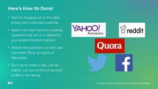 Here’s How Its Done!
• Start by hanging out on the sites
where your customers could be.
• Search and see if anyone is asking
questions that are of or related to
your product/problem/service.
• Answer the questions, or even ask
new ones! Bring up topics of
discussion.
• Don’t try to make a sale, just be
helpful. Let your by-line or account
proﬁle to the talking.
European Innovation Academy | P.J. Leimgruber | @misterpeej
 