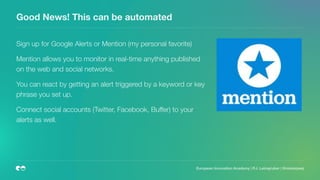 Good News! This can be automated
Sign up for Google Alerts or Mention (my personal favorite)
Mention allows you to monitor in real-time anything published
on the web and social networks.
You can react by getting an alert triggered by a keyword or key
phrase you set up.
Connect social accounts (Twitter, Facebook, Buffer) to your
alerts as well.
European Innovation Academy | P.J. Leimgruber | @misterpeej
 