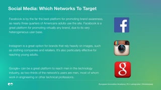 Social Media: Which Networks To Target
Facebook is by the far the best platform for promoting brand awareness,
as nearly three quarters of Americans adults use the site. Facebook is a
great platform for promoting virtually any brand, due to its very
heterogeneous user base.
Instagram is a great option for brands that rely heavily on images, such
as clothing companies and retailers. It’s also particularly effective for
reaching young adults.
Google+ can be a great platform to reach men in the technology
industry, as two-thirds of the network’s users are men, most of whom
work in engineering or other technical professions.
European Innovation Academy | P.J. Leimgruber | @misterpeej
 