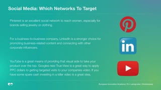 Social Media: Which Networks To Target
European Innovation Academy | P.J. Leimgruber | @misterpeej
Pinterest is an excellent social network to reach women, especially for
brands selling jewelry or clothing.
For a business-to-business company, LinkedIn is a stronger choice for
promoting business-related content and connecting with other
corporate inﬂuencers.
YouTube is a great means of providing that visual aide to take your
product over the top. Googles new True-View is a great way to apply
PPC dollars to getting targeted visits to your companies video. If you
have some spare cash investing in a killer video is a great idea.
 