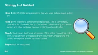 Strategy In A Nutshell
Step 1: Identify 20 target publications that you want to be a guest author
on!  
Step 2: Put together a personal brand package. This is very simple,
basically a list of content that you've written, bullets on why you are an
expert, and what exclusive piece of content you have to offer. 
Step 3: Track down the E-mail addresses of the editor, or use their online
form, Tweet at them or message them on LinkedIn. People who live
behind a computer are not very hard to ﬁnd!  
Step 4:	Wait for responses!  
 
European Innovation Academy | P.J. Leimgruber | @misterpeej
 
