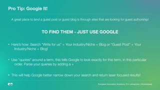 Pro Tip: Google It!
A great place to land a guest post or guest blog is through sites that are looking for guest authorship!
TO FIND THEM - JUST USE GOOGLE
• Here’s how: Search “Write for us” + Your Industry/Niche + Blog or “Guest Post” + Your
Industry/Niche + Blog!
• Use “quotes” around a term, this tells Google to look exactly for this term, in this particular
order. Parse your queries by adding a +
• This will help Google better narrow down your search and return laser focused results!
 
European Innovation Academy | P.J. Leimgruber | @misterpeej
 