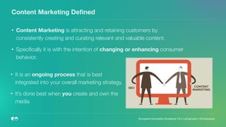 Content Marketing Deﬁned
• Content Marketing is attracting and retaining customers by
consistently creating and curating relevant and valuable content.
• Speciﬁcally it is with the intention of changing or enhancing consumer
behavior.
European Innovation Academy | P.J. Leimgruber | @misterpeej
• It is an ongoing process that is best
integrated into your overall marketing strategy.
• It’s done best when you create and own the
media
 