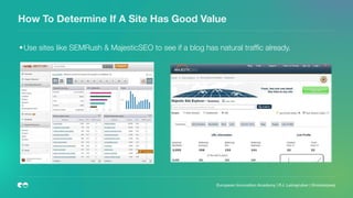 How To Determine If A Site Has Good Value
	•	Use sites like SEMRush & MajesticSEO to see if a blog has natural trafﬁc already.
 
 
European Innovation Academy | P.J. Leimgruber | @misterpeej
 