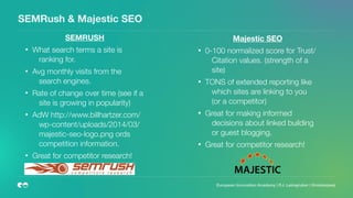 SEMRush & Majestic SEO
SEMRUSH
• What search terms a site is
ranking for.
• Avg monthly visits from the
search engines.
• Rate of change over time (see if a
site is growing in popularity)
• AdW http://www.billhartzer.com/
wp-content/uploads/2014/03/
majestic-seo-logo.png ords
competition information.
• Great for competitor research!  
Majestic SEO
• 0-100 normalized score for Trust/
Citation values. (strength of a
site)
• TONS of extended reporting like
which sites are linking to you
(or a competitor)
• Great for making informed
decisions about linked building
or guest blogging.
• Great for competitor research!  
European Innovation Academy | P.J. Leimgruber | @misterpeej
 