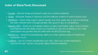 Index of Sites/Tools Discussed
European Innovation Academy | P.J. Leimgruber | @misterpeej
• Google - discover blogs and places to get your content published.
• Buffer - Schedule Tweets in advance, and ﬁnd relevant content to build a brand voice.
• SEMRush - Check sites organic search results over time, great way to see if a site/blog
has been infected with a Google penalty! Also good to spy on competitors.
• Majestic SEO - Gives you normalized metics on sites trust/citation value. Tons of others
tools/features like the ability check your backlinks to see who is linking to you. Paid
subscription has goodies that are well worth the $50.00 price tag.
• Mention.co - Great for social listening, alerts you when speciﬁc areas of interest are
mentioned. Try it!
• OutBrain - pay for content ampliﬁcation per click. Gets your content featured in
“around the web” section of popular highly trafﬁcked websites.  
 
 
 