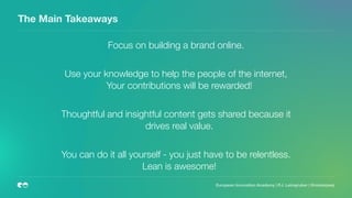 The Main Takeaways
Focus on building a brand online.
Use your knowledge to help the people of the internet,
Your contributions will be rewarded!
Thoughtful and insightful content gets shared because it
drives real value.
You can do it all yourself - you just have to be relentless.
Lean is awesome!  
 
 
European Innovation Academy | P.J. Leimgruber | @misterpeej
 