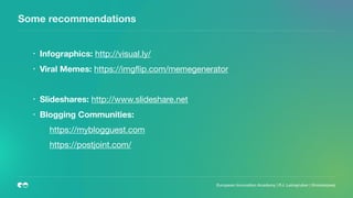 Some recommendations
• Infographics: http://visual.ly/

• Viral Memes: https://imgﬂip.com/memegenerator

• Slideshares: http://www.slideshare.net

• Blogging Communities:
https://myblogguest.com

https://postjoint.com/

European Innovation Academy | P.J. Leimgruber | @misterpeej
 