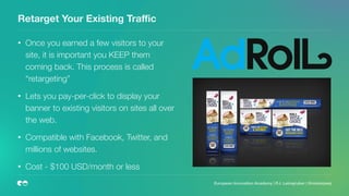 Retarget Your Existing Traﬃc
• Once you earned a few visitors to your
site, it is important you KEEP them
coming back. This process is called
“retargeting”
• Lets you pay-per-click to display your
banner to existing visitors on sites all over
the web.
• Compatible with Facebook, Twitter, and
millions of websites.
• Cost - $100 USD/month or less
European Innovation Academy | P.J. Leimgruber | @misterpeej
 