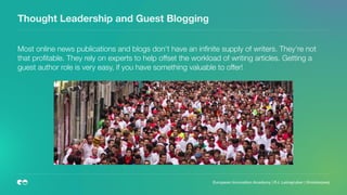 Thought Leadership and Guest Blogging
Most online news publications and blogs don't have an inﬁnite supply of writers. They're not
that proﬁtable. They rely on experts to help offset the workload of writing articles. Getting a
guest author role is very easy, if you have something valuable to offer! 
European Innovation Academy | P.J. Leimgruber | @misterpeej
 
