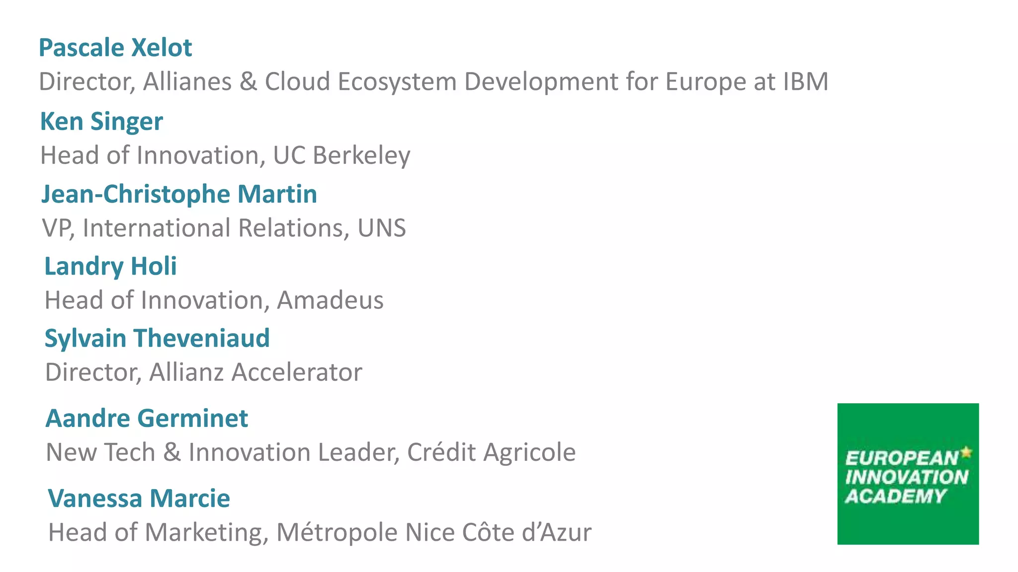 Sylvain Theveniaud
Director, Allianz Accelerator
Ken Singer
Head of Innovation, UC Berkeley
Jean-Christophe Martin
VP, International Relations, UNS
Landry Holi
Head of Innovation, Amadeus
Pascale Xelot
Director, Allianes & Cloud Ecosystem Development for Europe at IBM
Aandre Germinet
New Tech & Innovation Leader, Crédit Agricole
Vanessa Marcie
Head of Marketing, Métropole Nice Côte d’Azur
 