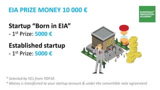 Startup “Born in EIA”
- 1st Prize: 5000 €
Established startup
- 1st Prize: 5000 €
* Selected by VCs from TOP10
* Money is transferred to your startup account & under the convertible note agreement
EIA PRIZE MONEY 10 000 €
 