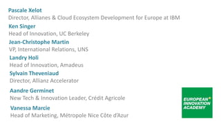 Sylvain Theveniaud
Director, Allianz Accelerator
Ken Singer
Head of Innovation, UC Berkeley
Jean-Christophe Martin
VP, International Relations, UNS
Landry Holi
Head of Innovation, Amadeus
Pascale Xelot
Director, Allianes & Cloud Ecosystem Development for Europe at IBM
Aandre Germinet
New Tech & Innovation Leader, Crédit Agricole
Vanessa Marcie
Head of Marketing, Métropole Nice Côte d’Azur
 