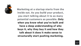 Marketing at a startup starts from the
inside out. As you build your product,
you start talking about it to as many
potent...