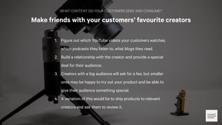 WHAT CONTENT DO YOUR CUSTOMERS SEEK AND CONSUME?
Make friends with your customers’ favourite creators
You can also turn th...