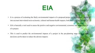 EIA
• It is a process of evaluating the likely environmental impacts of a proposed project or development, taking
into account inter-related socio-economic, cultural and human-health impacts, both beneficial and adverse.
• EIA is basically a tool used to assess the positive and negative environmental, economic and social impacts
of a project.
• This is used to predict the environmental impacts of a project in the pre-planning stage itself so that
decisions can be taken to reduce the adverse impacts.
 