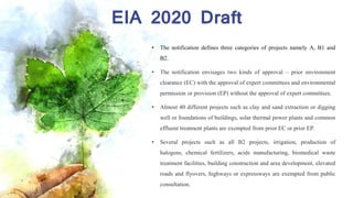 EIA 2020 Draft
• The notification defines three categories of projects namely A, B1 and
B2.
• The notification envisages two kinds of approval – prior environment
clearance (EC) with the approval of expert committees and environmental
permission or provision (EP) without the approval of expert committees.
• Almost 40 different projects such as clay and sand extraction or digging
well or foundations of buildings, solar thermal power plants and common
effluent treatment plants are exempted from prior EC or prior EP.
• Several projects such as all B2 projects, irrigation, production of
halogens, chemical fertilizers, acids manufacturing, biomedical waste
treatment facilities, building construction and area development, elevated
roads and flyovers, highways or expressways are exempted from public
consultation.
 