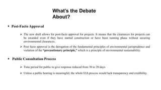 What’s the Debate
About?
 Post-Facto Approval
 The new draft allows for post-facto approval for projects. It means that the clearances for projects can
be awarded even if they have started construction or have been running phase without securing
environmental clearances.
 Post facto approval is the derogation of the fundamental principles of environmental jurisprudence and
violation of the “precautionary principle,” which is a principle of environmental sustainability.
 Public Consultation Process
 Time period for public to give response reduced from 30 to 20 days
 Unless a public hearing is meaningful, the whole EIA process would lack transparency and credibility.
 