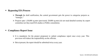  Bypassing EIA Process
 Through the draft notification, the central government gets the power to categorise projects as
“strategic.”
 Projects upto 1,50,000 sq.mtrs (previously 20,000 sq.mtrs) do not need detailed scrutiny by expert
committee nor they need EIA studies or Public consultation.
 Compliance Report Issue
 It is mandatory for the project proponent to submit compliance report once every year. This
provision will reduce the responsibility on the officials.
 But at present, the report should be submitted twice every year.
Source: - EIA 2020 draft notification
 
