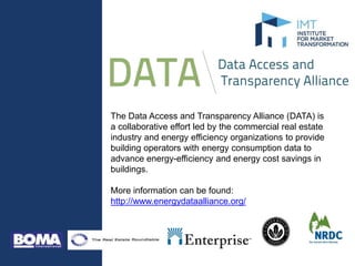 The Data Access and Transparency Alliance (DATA) is
a collaborative effort led by the commercial real estate
industry and energy efficiency organizations to provide
building operators with energy consumption data to
advance energy-efficiency and energy cost savings in
buildings.
More information can be found:
http://www.energydataalliance.org/
 