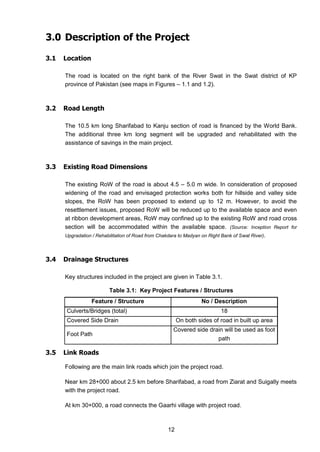 12
3.0 Description of the Project
3.1 Location
The road is located on the right bank of the River Swat in the Swat district of KP
province of Pakistan (see maps in Figures – 1.1 and 1.2).
3.2 Road Length
The 10.5 km long Sharifabad to Kanju section of road is financed by the World Bank.
The additional three km long segment will be upgraded and rehabilitated with the
assistance of savings in the main project.
3.3 Existing Road Dimensions
The existing RoW of the road is about 4.5 – 5.0 m wide. In consideration of proposed
widening of the road and envisaged protection works both for hillside and valley side
slopes, the RoW has been proposed to extend up to 12 m. However, to avoid the
resettlement issues, proposed RoW will be reduced up to the available space and even
at ribbon development areas, RoW may confined up to the existing RoW and road cross
section will be accommodated within the available space. (Source: Inception Report for
Upgradation / Rehabilitation of Road from Chakdara to Madyan on Right Bank of Swat River).
3.4 Drainage Structures
Key structures included in the project are given in Table 3.1.
Table 3.1: Key Project Features / Structures
Feature / Structure No / Description
Culverts/Bridges (total) 18
Covered Side Drain On both sides of road in built up area
Foot Path
Covered side drain will be used as foot
path
3.5 Link Roads
Following are the main link roads which join the project road.
Near km 28+000 about 2.5 km before Sharifabad, a road from Ziarat and Suigally meets
with the project road.
At km 30+000, a road connects the Gaarhi village with project road.
 