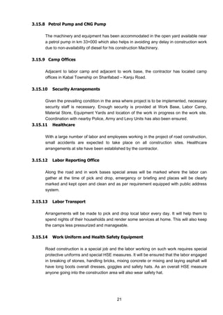 21
3.15.8 Petrol Pump and CNG Pump
The machinery and equipment has been accommodated in the open yard available near
a petrol pump in km 33+000 which also helps in avoiding any delay in construction work
due to non-availability of diesel for his construction Machinery.
3.15.9 Camp Offices
Adjacent to labor camp and adjacent to work base, the contractor has located camp
offices in Kabal Township on Sharifabad – Kanju Road.
3.15.10 Security Arrangements
Given the prevailing condition in the area where project is to be implemented, necessary
security staff is necessary. Enough security is provided at Work Base, Labor Camp,
Material Store, Equipment Yards and location of the work in progress on the work site.
Coordination with nearby Police, Army and Levy Units has also been ensured.
3.15.11 Healthcare
With a large number of labor and employees working in the project of road construction,
small accidents are expected to take place on all construction sites. Healthcare
arrangements at site have been established by the contractor.
3.15.12 Labor Reporting Office
Along the road and in work bases special areas will be marked where the labor can
gather at the time of pick and drop, emergency or briefing and places will be clearly
marked and kept open and clean and as per requirement equipped with public address
system.
3.15.13 Labor Transport
Arrangements will be made to pick and drop local labor every day. It will help them to
spend nights of their households and render some services at home. This will also keep
the camps less pressurized and manageable.
3.15.14 Work Uniform and Health Safety Equipment
Road construction is a special job and the labor working on such work requires special
protective uniforms and special HSE measures. It will be ensured that the labor engaged
in breaking of stones, handling bricks, mixing concrete or mixing and laying asphalt will
have long boots overall dresses, goggles and safety hats. As an overall HSE measure
anyone going into the construction area will also wear safety hat.
 