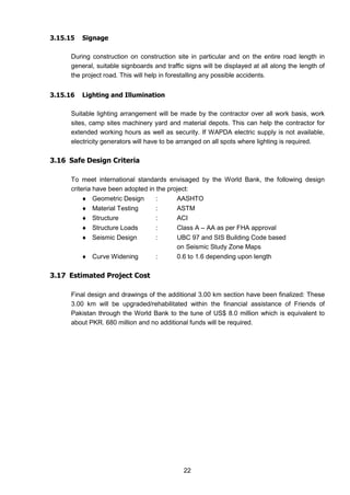 22
3.15.15 Signage
During construction on construction site in particular and on the entire road length in
general, suitable signboards and traffic signs will be displayed at all along the length of
the project road. This will help in forestalling any possible accidents.
3.15.16 Lighting and Illumination
Suitable lighting arrangement will be made by the contractor over all work basis, work
sites, camp sites machinery yard and material depots. This can help the contractor for
extended working hours as well as security. If WAPDA electric supply is not available,
electricity generators will have to be arranged on all spots where lighting is required.
3.16 Safe Design Criteria
To meet international standards envisaged by the World Bank, the following design
criteria have been adopted in the project:
 Geometric Design : AASHTO
 Material Testing : ASTM
 Structure : ACI
 Structure Loads : Class A – AA as per FHA approval
 Seismic Design : UBC 97 and SIS Building Code based
on Seismic Study Zone Maps
 Curve Widening : 0.6 to 1.6 depending upon length
3.17 Estimated Project Cost
Final design and drawings of the additional 3.00 km section have been finalized: These
3.00 km will be upgraded/rehabilitated within the financial assistance of Friends of
Pakistan through the World Bank to the tune of US$ 8.0 million which is equivalent to
about PKR. 680 million and no additional funds will be required.
 