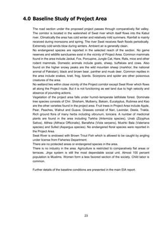 23
4.0 Baseline Study of Project Area
The road section under the proposed project passes through comparatively flat valley.
The corridor is located in the watershed of Swat river which itself flows into the Kabul
river. Climatically the area has cold winter and relatively mild summers. Rainfall is mainly
received during monsoons and spring. The river Swat receives flash floods periodically.
Extremely cold winds blow during winters. Ambient air is generally clean.
No endangered species are reported in the selected reach of the section. No game
reserves and wildlife sanctuaries exist in the vicinity of Project Area. Common mammals
found in the area include Jackal, Fox, Porcupine, Jungle Cat, Hare, Rats, mice and other
rodent mammals. Domestic animals include goats, sheep, buffaloes and cows. Also
found on the higher snowy peaks are the wild mountain sheep (markhor, the national
animal of Pakistan), black and brown bear, panther and musk deer. Common reptiles in
the area include snakes, krait, frog, lizards. Scorpions and spider are other poisonous
creatures of the area.
No wetland lies within close vicinity of the Project corridor except Swat River which flows
all along the Project route. But it is not functioning as wet land due to high velocity and
absence of pounding actions.
Vegetation of the project area falls under humid–temperate latifoliate forest. Dominate
tree species consists of Chir. Shisham, Mulberry, Bakain, Eucalyptus, Rubinea and Kao
are the other varieties found in the project area. Fruit trees in Project Area include Apple,
Pear, Peaches, Walnut and Guava. Grasses consist of Nari, Lavindar, Deela, Trakla.
Rich ground flora of many herbs including vibrunum, lonicera. A number of medicinal
plants are found in the area including Tarkha (Artemizia species), Unab (Zizyphus
Sativa), Althea (Althaca Officinalis), Banafsha (Viola serpens), Mushki Bala (Valeriana
species) and Sufed (Aspargus species). No endangered floral species were reported in
the Project Area.
Swat River is endowed with Brown Trout Fish which is allowed to be caught by angling
under license from Fisheries Department.
There are no protected areas or endangered species in the area.
There is no industry in the area. Agriculture is restricted to comparatively flat areas or
terraces. Jirga system is still the most dependable social unit. Almost 100 percent
population is Muslims. Women form a less favored section of the society. Child labor is
common.
Further details of the baseline conditions are presented in the main EIA report.
 