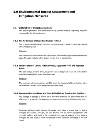 24
5.0 Environmental Impact Assessment and
Mitigation Measures
5.1 Explanation of Impact Assessment
This section provides a brief explanation of key potential impacts suggesting mitigation
measures for the adverse impacts.
5.1.1 Site for Disposal of Waste Construction Material
Due to some cutting involved, there may be surplus earth or waste construction material
which needs disposal.
Mitigation
The construction waste material will be disposed off in allowed/approved selected barren
spots. No waste material will be thrown into the river or water bodies.
5.1.2 Location of Labor Camps, Material Depots, Equipment Yards and Approach
Roads
The labor camps, material depot, equipment yard and approach roads will be located on
state lands available on either side of the road.
Mitigation
The contractor will, in consultation with RE, select the location of all these facilities within
the state land, at least 250 m away from the communities.
5.1.3 Contamination from Diesel and Other Oil Spills from Construction Machinery
Any leakage or spillage of diesel, oil or any other chemical will contaminate the soil
which may in turn impact the water sources, nearby community and/or productive land.
Mitigation
Contractor will apply strict rules on his workers and labor to ensure that no spill or
leakages are caused. All fuels, oils and bitumen will be stored appropriately, with
concrete padding and bunding for containment in case of leakage. If the spills or
leakages do take place, it must be followed by the treatment prescribed in the EIA
report.
 