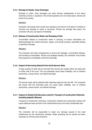 25
5.1.4 Damage to Roads, Cross Drainages
Damage to roads, cross drainages can arise through carelessness of the heavy
machinery drivers or operators if the drivers/operators are not made aware, trained and
bound to be careful.
Mitigation
Contractor will impose strict control over operators and drivers of all types of vehicles to
minimize any damage to roads or structures. Should any damage take place, the
contractor will carry out repairs immediately.
5.1.5 Release of Construction Water and Dumping of Soil
Uncontrolled release of construction water or dumping of excess soil/rubbles can
destroy/damage the nearby structures, slopes, and private property, potentially leading
to significant damage.
Mitigation
The contractor will make arrangements to avoid such leakages, uncontrolled releases,
and dumping of soil/rubbles. Should such leakage develop, the contractor must remain
fully prepared to immediately control the discharge.
5.1.6 Impact of Borrowing Material from Earth Borrow Sites
A large quantity of earth will be removed from borrow pits located within the state land
on either side of the road. This can potentially cause slope instability, loss of soil/land
productivity, uneven terrain, and altered drainage.
Mitigation
The borrow areas will be selected after obtaining approval from the RE. The contractor
will ensure that the borrowing does not cause slope instability, loss of soil/land
productivity, uneven terrain, and altered drainage.
5.1.7 Impact on Roads/Infrastructure used for Transport of construction Materials
including Asphalt, Bitumen
Transport of construction machinery, construction material and construction workers will
cause additional wear and tear of the roads/infrastructure and raise considerable dust.
Mitigation
The contractor will be responsible to repair any damage caused to the local
infrastructure by the construction activities. Water sprinkling will be carried out where
necessary to minimize dust emissions.
 