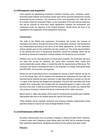 29
5.1.20Temporary Land Acquisition
Land required for establishing contractor’s facilities including camp, workshop, plants,
borrowing earth material and dumping excess spoil will be acquired directly from private
landowners by the contractor. The provisions of the Land Acquisition Act, 1894 will not
be invoked under the proposed Project, as the acquisition of the land will be temporary
and will be covered by short–term lease agreements between the landowners and
contractors under the approval of the Project Engineer. Rental terms will have to be
negotiated to the satisfaction of the landowners concerned.
Compensation
The staff of the PKHA and supervisory Consultants will monitor the process of
restoration and ensure, through the terms of the construction contracts, that landowners
are compensated according to the terms of the lease agreements, and the restoration
actions agreed upon by the contractors are duly carried out. The photo–documentation
of the existing land prior to temporarily acquisition should be available, which will be
beneficial to resolve the restoration conflicts between the landowner and contractor.
Similarly, prior to the commencement of construction activities, the Contractor will carry
out base line survey for selecting the camp sites, dumping sites, public and
community/private owned utilities, in conformity with the requirements of SIA study. The
contractor will submit a development plan to the Engineer–in–charge, local government
and EPA (KP), for its scrutiny and approval.
Where the use of agricultural land is unavoidable for borrow of earth material, the top 30
cm of the plough layer will be stripped and stockpiled for redressing the land after the
required borrow material has been removed. In case deep ditching is carried out, the top
1 m layer of the ditching will stripped and stockpiled. The ditch will initial filled with scrap
material from construction then leveled with the stockpiled topsoil to make it even with
the rest of the area. It shall be ensured that the scrap does not contain any material that
may produce obnoxious material that would contaminate soil or water resources.
Barren lands or valley side slopes will be used for dumping the excavated spoil material.
Appropriate sites have to be located along the road for this activity.
These facilities will be regularly monitored and cleaning activities implemented during
operation phase to improve the cross drainage facilities of area.
5.1.21Infrastructure within RoW
No public infrastructures such as schools, hospitals or offices fall within RoW. However,
5 electric poles and 4 telephone poles falling within the RoW will be relocated through
their respective departments. Budgetary provisions for this activity have been made.
Mitigation
 