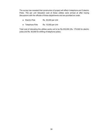 30
The survey has revealed that construction of project will affect 4 telephone and 5 electric
Poles. The per unit relocation cost of these utilities were arrived at after having
discussions with the officials of these departments and are provided as under.
 Electric Pole Rs. 35,000 per Unit
 Telephone Pole Rs. 15,000 per Unit
Total cost of relocating the utilities works out to be Rs.235,000 (Rs. 175,000 for electric
poles and Rs. 60,000 for shifting of telephone poles).
 
