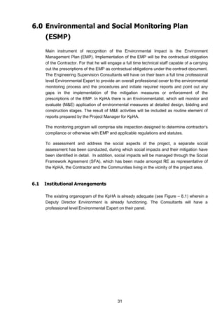31
6.0 Environmental and Social Monitoring Plan
(ESMP)
Main instrument of recognition of the Environmental Impact is the Environment
Management Plan (EMP). Implementation of the EMP will be the contractual obligation
of the Contractor. For that he will engage a full time technical staff capable of a carrying
out the prescriptions of the EMP as contractual obligations under the contract document.
The Engineering Supervision Consultants will have on their team a full time professional
level Environmental Expert to provide an overall professional cover to the environmental
monitoring process and the procedures and initiate required reports and point out any
gaps in the implementation of the mitigation measures or enforcement of the
prescriptions of the EMP. In KpHA there is an Environmentalist, which will monitor and
evaluate (M&E) application of environmental measures at detailed design, bidding and
construction stages. The result of M&E activities will be included as routine element of
reports prepared by the Project Manager for KpHA.
The monitoring program will comprise site inspection designed to determine contractor’s
compliance or otherwise with EMP and applicable regulations and statutes.
To assessment and address the social aspects of the project, a separate social
assessment has been conducted, during which social impacts and their mitigation have
been identified in detail. In addition, social impacts will be managed through the Social
Framework Agreement (SFA), which has been made amongst RE as representative of
the KpHA, the Contractor and the Communities living in the vicinity of the project area.
6.1 Institutional Arrangements
The existing organogram of the KpHA is already adequate (see Figure – 8.1) wherein a
Deputy Director Environment is already functioning. The Consultants will have a
professional level Environmental Expert on their panel.
 