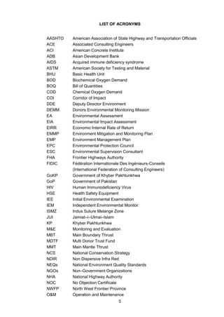 5
LIST OF ACRONYMS
AASHTO American Association of State Highway and Transportation Officials
ACE Associated Consulting Engineers
ACI American Concrete Institute
ADB Asian Development Bank
AIDS Acquired immune deficiency syndrome
ASTM American Society for Testing and Material
BHU Basic Health Unit
BOD Biochemical Oxygen Demand
BOQ Bill of Quantities
COD Chemical Oxygen Demand
COI Corridor of Impact
DDE Deputy Director Environment
DEMM Donors Environmental Monitoring Mission
EA Environmental Assessment
EIA Environmental Impact Assessment
EIRR Economic Internal Rate of Return
EMMP Environment Mitigation and Monitoring Plan
EMP Environment Management Plan
EPC Environmental Protection Council
ESC Environmental Supervision Consultant
FHA Frontier Highways Authority
FIDIC Fédération Internationale Des Ingénieurs-Conseils
(International Federation of Consulting Engineers)
GoKP Government of Khyber Pakhtunkhwa
GoP Government of Pakistan
HIV Human Immunodeficiency Virus
HSE Health Safety Equipment
IEE Initial Environmental Examination
IEM Independent Environmental Monitor
ISMZ Indus Suture Melange Zone
JUI Jamiat–i–Ulmai–Islam
KP Khyber Pakhtunkhwa
M&E Monitoring and Evaluation
MBT Main Boundary Thrust
MDTF Multi Donor Trust Fund
MMT Main Mantle Thrust
NCS National Conservation Strategy
NDIR Non Dispersive Infra Red
NEQs National Environment Quality Standards
NGOs Non–Government Organizations
NHA National Highway Authority
NOC No Objection Certificate
NWFP North West Frontier Province
O&M Operation and Maintenance
 