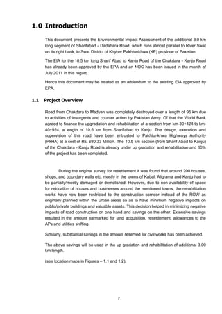 7
1.0 Introduction
This document presents the Environmental Impact Assessment of the additional 3.0 km
long segment of Sharifabad - Dadahara Road, which runs almost parallel to River Swat
on its right bank, in Swat District of Khyber Pakhtunkhwa (KP) province of Pakistan.
The EIA for the 10.5 km long Sharif Abad to Kanju Road of the Chakdara - Kanju Road
has already been approved by the EPA and an NOC has been issued in the month of
July 2011 in this regard.
Hence this document may be treated as an addendum to the existing EIA approved by
EPA.
1.1 Project Overview
Road from Chakdara to Madyan was completely destroyed over a length of 95 km due
to activities of insurgents and counter action by Pakistan Army. Of that the World Bank
agreed to finance the upgradation and rehabilitation of a section from km-30+424 to km-
40+924, a length of 10.5 km from Sharifabad to Kanju. The design, execution and
supervision of this road have been entrusted to Pakhtunkhwa Highways Authority
(PkHA) at a cost of Rs. 680.33 Million. The 10.5 km section (from Sharif Abad to Kanju)
of the Chakdara - Kanju Road is already under up gradation and rehabilitation and 60%
of the project has been completed.
During the original survey for resettlement it was found that around 200 houses,
shops, and boundary walls etc. mostly in the towns of Kabal, Aligrama and Kanju had to
be partially/mostly damaged or demolished. However, due to non-availability of space
for relocation of houses and businesses around the mentioned towns, the rehabilitation
works have now been restricted to the construction corridor instead of the ROW as
originally planned within the urban areas so as to have minimum negative impacts on
public/private buildings and valuable assets. This decision helped in minimizing negative
impacts of road construction on one hand and savings on the other. Extensive savings
resulted in the amount earmarked for land acquisition, resettlement, allowances to the
APs and utilities shifting.
Similarly, substantial savings in the amount reserved for civil works has been achieved.
The above savings will be used in the up gradation and rehabilitation of additional 3.00
km length.
(see location maps in Figures – 1.1 and 1.2).
 