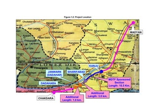 Figure 1.2: Project Location
MADYAN
CHAKDARA
KANJU
SHARIFABAD
MDTF Sponsored
Section
Length: 10.5 Km.
JANWARN
(DADAHAR)
A
Additional
Length: 3.0 km.Additional
Length: 1.0 km.
DADAHARA
 