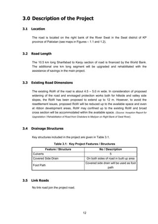 12
3.0 Description of the Project
3.1 Location
The road is located on the right bank of the River Swat in the Swat district of KP
province of Pakistan (see maps in Figures – 1.1 and 1.2).
3.2 Road Length
The 10.5 km long Sharifabad to Kanju section of road is financed by the World Bank.
The additional one km long segment will be upgraded and rehabilitated with the
assistance of savings in the main project.
3.3 Existing Road Dimensions
The existing RoW of the road is about 4.5 – 5.0 m wide. In consideration of proposed
widening of the road and envisaged protection works both for hillside and valley side
slopes, the RoW has been proposed to extend up to 12 m. However, to avoid the
resettlement issues, proposed RoW will be reduced up to the available space and even
at ribbon development areas, RoW may confined up to the existing RoW and broad
cross section will be accommodated within the available space. (Source: Inception Report for
Upgradation / Rehabilitation of Road from Chakdara to Madyan on Right Bank of Swat River).
3.4 Drainage Structures
Key structures included in the project are given in Table 3.1.
Table 3.1: Key Project Features / Structures
Feature / Structure No / Description
Culverts 5
Covered Side Drain On both sides of road in built up area
Foot Path
Covered side drain will be used as foot
path
3.5 Link Roads
No link road join the project road.
 
