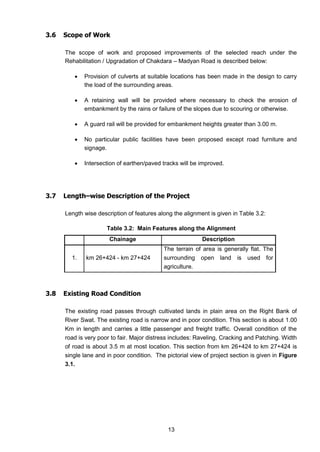 13
3.6 Scope of Work
The scope of work and proposed improvements of the selected reach under the
Rehabilitation / Upgradation of Chakdara – Madyan Road is described below:
 Provision of culverts at suitable locations has been made in the design to carry
the load of the surrounding areas.
 A retaining wall will be provided where necessary to check the erosion of
embankment by the rains or failure of the slopes due to scouring or otherwise.
 A guard rail will be provided for embankment heights greater than 3.00 m.
 No particular public facilities have been proposed except road furniture and
signage.
 Intersection of earthen/paved tracks will be improved.
3.7 Length–wise Description of the Project
Length wise description of features along the alignment is given in Table 3.2:
Table 3.2: Main Features along the Alignment
Chainage Description
1. km 26+424 - km 27+424
The terrain of area is generally flat. The
surrounding open land is used for
agriculture.
3.8 Existing Road Condition
The existing road passes through cultivated lands in plain area on the Right Bank of
River Swat. The existing road is narrow and in poor condition. This section is about 1.00
Km in length and carries a little passenger and freight traffic. Overall condition of the
road is very poor to fair. Major distress includes: Raveling, Cracking and Patching. Width
of road is about 3.5 m at most location. This section from km 26+424 to km 27+424 is
single lane and in poor condition. The pictorial view of project section is given in Figure
3.1.
 