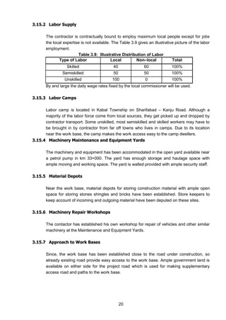 20
3.15.2 Labor Supply
The contractor is contractually bound to employ maximum local people except for jobs
the local expertise is not available. The Table 3.9 gives an illustrative picture of the labor
employment.
Table 3.9: Illustrative Distribution of Labor
Type of Labor Local Non–local Total
Skilled 40 60 100%
Semiskilled 50 50 100%
Unskilled 100 0 100%
By and large the daily wage rates fixed by the local commissioner will be used.
3.15.3 Labor Camps
Labor camp is located in Kabal Township on Sharifabad – Kanju Road. Although a
majority of the labor force come from local sources, they get picked up and dropped by
contractor transport. Some unskilled, most semiskilled and skilled workers may have to
be brought in by contractor from far off towns who lives in camps. Due to its location
near the work base, the camp makes the work access easy to the camp dwellers.
3.15.4 Machinery Maintenance and Equipment Yards
The machinery and equipment has been accommodated in the open yard available near
a petrol pump in km 33+000. The yard has enough storage and haulage space with
ample moving and working space. The yard is walled provided with ample security staff.
3.15.5 Material Depots
Near the work base, material depots for storing construction material with ample open
space for storing stones shingles and bricks have been established. Store keepers to
keep account of incoming and outgoing material have been deputed on these sites.
3.15.6 Machinery Repair Workshops
The contactor has established his own workshop for repair of vehicles and other similar
machinery at the Maintenance and Equipment Yards.
3.15.7 Approach to Work Bases
Since, the work base has been established close to the road under construction, so
already existing road provide easy access to the work base. Ample government land is
available on either side for the project road which is used for making supplementary
access road and paths to the work base.
 