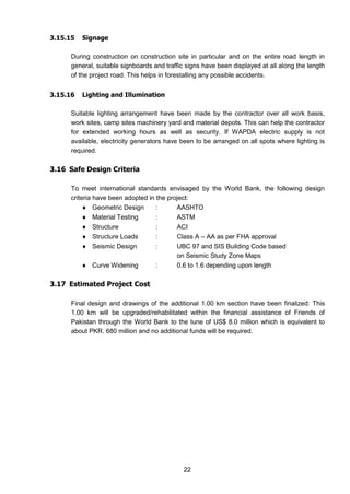 22
3.15.15 Signage
During construction on construction site in particular and on the entire road length in
general, suitable signboards and traffic signs have been displayed at all along the length
of the project road. This helps in forestalling any possible accidents.
3.15.16 Lighting and Illumination
Suitable lighting arrangement have been made by the contractor over all work basis,
work sites, camp sites machinery yard and material depots. This can help the contractor
for extended working hours as well as security. If WAPDA electric supply is not
available, electricity generators have been to be arranged on all spots where lighting is
required.
3.16 Safe Design Criteria
To meet international standards envisaged by the World Bank, the following design
criteria have been adopted in the project:
 Geometric Design : AASHTO
 Material Testing : ASTM
 Structure : ACI
 Structure Loads : Class A – AA as per FHA approval
 Seismic Design : UBC 97 and SIS Building Code based
on Seismic Study Zone Maps
 Curve Widening : 0.6 to 1.6 depending upon length
3.17 Estimated Project Cost
Final design and drawings of the additional 1.00 km section have been finalized: This
1.00 km will be upgraded/rehabilitated within the financial assistance of Friends of
Pakistan through the World Bank to the tune of US$ 8.0 million which is equivalent to
about PKR. 680 million and no additional funds will be required.
 
