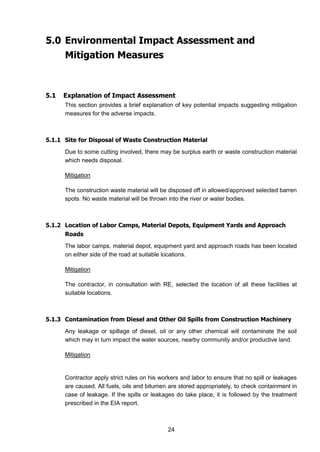 24
5.0 Environmental Impact Assessment and
Mitigation Measures
5.1 Explanation of Impact Assessment
This section provides a brief explanation of key potential impacts suggesting mitigation
measures for the adverse impacts.
5.1.1 Site for Disposal of Waste Construction Material
Due to some cutting involved, there may be surplus earth or waste construction material
which needs disposal.
Mitigation
The construction waste material will be disposed off in allowed/approved selected barren
spots. No waste material will be thrown into the river or water bodies.
5.1.2 Location of Labor Camps, Material Depots, Equipment Yards and Approach
Roads
The labor camps, material depot, equipment yard and approach roads has been located
on either side of the road at suitable locations.
Mitigation
The contractor, in consultation with RE, selected the location of all these facilities at
suitable locations.
5.1.3 Contamination from Diesel and Other Oil Spills from Construction Machinery
Any leakage or spillage of diesel, oil or any other chemical will contaminate the soil
which may in turn impact the water sources, nearby community and/or productive land.
Mitigation
Contractor apply strict rules on his workers and labor to ensure that no spill or leakages
are caused. All fuels, oils and bitumen are stored appropriately, to check containment in
case of leakage. If the spills or leakages do take place, it is followed by the treatment
prescribed in the EIA report.
 
