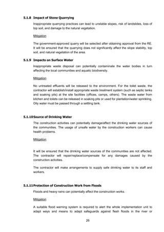 26
5.1.8 Impact of Stone Quarrying
Inappropriate quarrying practices can lead to unstable slopes, risk of landslides, loss of
top soil, and damage to the natural vegetation.
Mitigation
The government-approved quarry will be selected after obtaining approval from the RE.
It will be ensured that the quarrying does not significantly affect the slope stability, top
soil, and natural vegetation of the area.
5.1.9 Impacts on Surface Water
Inappropriate waste disposal can potentially contaminate the water bodies in turn
affecting the local communities and aquatic biodiversity.
Mitigation
No untreated effluents will be released to the environment. For the toilet waste, the
contractor will establish/install appropriate waste treatment system (such as septic tanks
and soaking pits) at the site facilities (offices, camps, others). The waste water from
kitchen and toilets can be released in soaking pits or used for plantation/water sprinkling.
Oily water must be passed through a settling tank.
5.1.10Source of Drinking Water
The construction activities can potentially damage/affect the drinking water sources of
the communities. The usage of unsafe water by the construction workers can cause
health problems.
Mitigation
It will be ensured that the drinking water sources of the communities are not affected.
The contractor will repair/replace/compensate for any damages caused by the
construction activities.
The contractor will make arrangements to supply safe drinking water to its staff and
workers.
5.1.11Protection of Construction Work from Floods
Floods and heavy rains can potentially affect the construction works.
Mitigation
A suitable flood warning system is required to alert the whole implementation unit to
adapt ways and means to adapt safeguards against flesh floods in the river or
 