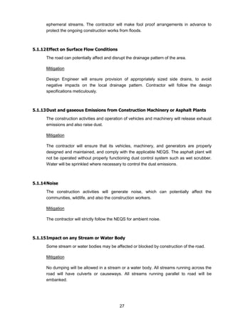 27
ephemeral streams. The contractor will make fool proof arrangements in advance to
protect the ongoing construction works from floods.
5.1.12Effect on Surface Flow Conditions
The road can potentially affect and disrupt the drainage pattern of the area.
Mitigation
Design Engineer will ensure provision of appropriately sized side drains, to avoid
negative impacts on the local drainage pattern. Contractor will follow the design
specifications meticulously.
5.1.13Dust and gaseous Emissions from Construction Machinery or Asphalt Plants
The construction activities and operation of vehicles and machinery will release exhaust
emissions and also raise dust.
Mitigation
The contractor will ensure that its vehicles, machinery, and generators are properly
designed and maintained, and comply with the applicable NEQS. The asphalt plant will
not be operated without properly functioning dust control system such as wet scrubber.
Water will be sprinkled where necessary to control the dust emissions.
5.1.14Noise
The construction activities will generate noise, which can potentially affect the
communities, wildlife, and also the construction workers.
Mitigation
The contractor will strictly follow the NEQS for ambient noise.
5.1.15Impact on any Stream or Water Body
Some stream or water bodies may be affected or blocked by construction of the road.
Mitigation
No dumping will be allowed in a stream or a water body. All streams running across the
road will have culverts or causeways. All streams running parallel to road will be
embanked.
 
