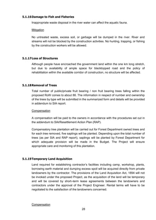28
5.1.16Damage to Fish and Fisheries
Inappropriate waste disposal in the river water can affect the aquatic fauna.
Mitigation
No untreated waste, excess soil, or garbage will be dumped in the river. River and
streams will not be blocked by the construction activities. No hunting, trapping, or fishing
by the construction workers will be allowed.
5.1.17Loss of Structures
Although people have encroached the government land within the one km long stretch,
but due to availability of ample space for blacktopped road and the policy of
rehabilitation within the available corridor of construction, no structure will be affected.
5.1.18Removal of Trees
Total number of public/private fruit bearing / non fruit bearing trees falling within the
proposed RoW comes to about 88. The information in respect of number and ownership
of the trees by type will be submitted in the summarized form and details will be provided
in addendum to SIA report.
Compensation
A compensation will be paid to the owners in accordance with the procedures set out in
the addendum to SIA/Resettlement Action Plan (RAP).
Compensatory tree plantation will be carried out for Forest Department owned trees and
for each tree removed, five saplings will be planted. Depending upon the total number of
trees (as per SIA and RAP report), saplings will be planted by Forest Department for
which adequate provision will be made in the Budget. The Project will ensure
appropriate care and monitoring of this plantation.
5.1.19Temporary Land Acquisition
Land required for establishing contractor’s facilities including camp, workshop, plants,
borrowing earth material and dumping excess spoil will be acquired directly from private
landowners by the contractor. The provisions of the Land Acquisition Act, 1894 will not
be invoked under the proposed Project, as the acquisition of the land will be temporary
and will be covered by short–term lease agreements between the landowners and
contractors under the approval of the Project Engineer. Rental terms will have to be
negotiated to the satisfaction of the landowners concerned.
Compensation
 