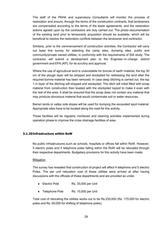 29
The staff of the PKHA and supervisory Consultants will monitor the process of
restoration and ensure, through the terms of the construction contracts, that landowners
are compensated according to the terms of the lease agreements, and the restoration
actions agreed upon by the contractors are duly carried out. The photo–documentation
of the existing land prior to temporarily acquisition should be available, which will be
beneficial to resolve the restoration conflicts between the landowner and contractor.
Similarly, prior to the commencement of construction activities, the Contractor will carry
out base line survey for selecting the camp sites, dumping sites, public and
community/private owned utilities, in conformity with the requirements of SIA study. The
contractor will submit a development plan to the Engineer–in–charge, district
government and EPA (KP), for its scrutiny and approval.
Where the use of agricultural land is unavoidable for borrow of earth material, the top 30
cm of the plough layer will be stripped and stockpiled for redressing the land after the
required borrow material has been removed. In case deep ditching is carried out, the top
1 m layer of the ditching will stripped and stockpiled. The ditch will initial filled with scrap
material from construction then leveled with the stockpiled topsoil to make it even with
the rest of the area. It shall be ensured that the scrap does not contain any material that
may produce obnoxious material that would contaminate soil or water resources.
Barren lands or valley side slopes will be used for dumping the excavated spoil material.
Appropriate sites have to be located along the road for this activity.
These facilities will be regularly monitored and cleaning activities implemented during
operation phase to improve the cross drainage facilities of area.
5.1.20Infrastructure within RoW
No public infrastructures such as schools, hospitals or offices fall within RoW. However,
5 electric poles and 4 telephone poles falling within the RoW will be relocated through
their respective departments. Budgetary provisions for this activity have been made.
Mitigation
The survey has revealed that construction of project will affect 4 telephone and 5 electric
Poles. The per unit relocation cost of these utilities were arrived at after having
discussions with the officials of these departments and are provided as under.
 Electric Pole Rs. 35,000 per Unit
 Telephone Pole Rs. 15,000 per Unit
Total cost of relocating the utilities works out to be Rs.235,000 (Rs. 175,000 for electric
poles and Rs. 60,000 for shifting of telephone poles).
 