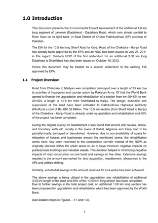 7
1.0 Introduction
This document presents the Environmental Impact Assessment of the additional 1.0 km
long segment of Janwarn (Dadahara) - Dadahara Road, which runs almost parallel to
River Swat on its right bank, in Swat District of Khyber Pakhtunkhwa (KP) province of
Pakistan.
The EIA for the 10.5 km long Sharif Abad to Kanju Road of the Chakdara - Kanju Road
has already been approved by the EPA and an NOC has been issued on July 26, 2011
in this regard. Similarly NOC of the first addendum for an additional 3.00 km long
Dadahara to Sharifabad has also been issued on October 10, 2012.
Hence this document may be treated as a second addendum to the existing EIA
approved by EPA.
1.1 Project Overview
Road from Chakdara to Madyan was completely destroyed over a length of 95 km due
to activities of insurgents and counter action by Pakistan Army. Of that the World Bank
agreed to finance the upgradation and rehabilitation of a section from km-30+424 to km-
40+924, a length of 10.5 km from Sharifabad to Kanju. The design, execution and
supervision of this road have been entrusted to Pakhtunkhwa Highways Authority
(PkHA) at a cost of Rs. 680.33 Million. The 10.5 km section (from Sharif Abad to Kanju)
of the Chakdara - Kanju Road is already under up gradation and rehabilitation and 60%
of the project has been completed.
During the original survey for resettlement it was found that around 200 houses, shops,
and boundary walls etc. mostly in the towns of Kabal, Aligrama and Kanju had to be
partially/mostly damaged or demolished. However, due to non-availability of space for
relocation of houses and businesses around the mentioned towns, the rehabilitation
works have now been restricted to the construction corridor instead of the ROW as
originally planned within the urban areas so as to have minimum negative impacts on
public/private buildings and valuable assets. This decision helped in minimizing negative
impacts of road construction on one hand and savings on the other. Extensive savings
resulted in the amount earmarked for land acquisition, resettlement, allowances to the
APs and utilities shifting.
Similarly, substantial savings in the amount reserved for civil works has been achieved.
The above savings is being utilized in the upgradation and rehabilitation of additional
3.00 km length of the road and 60% of the 13.50 km long stretch has been completed.
Due to further savings in the total project cost, an additional 1.00 km long section has
been proposed for upgradation and rehabilitation which has been approved by the World
Bank.
(see location maps in Figures – 1.1 and 1.2).
 