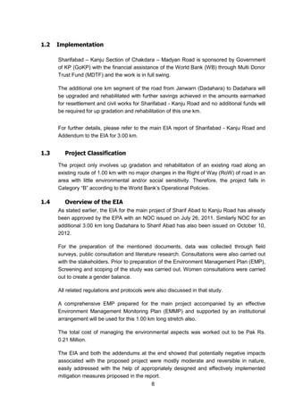 8
1.2 Implementation
Sharifabad – Kanju Section of Chakdara – Madyan Road is sponsored by Government
of KP (GoKP) with the financial assistance of the World Bank (WB) through Multi Donor
Trust Fund (MDTF) and the work is in full swing.
The additional one km segment of the road from Janwarn (Dadahara) to Dadahara will
be upgraded and rehabilitated with further savings achieved in the amounts earmarked
for resettlement and civil works for Sharifabad - Kanju Road and no additional funds will
be required for up gradation and rehabilitation of this one km.
For further details, please refer to the main EIA report of Sharifabad - Kanju Road and
Addendum to the EIA for 3.00 km.
1.3 Project Classification
The project only involves up gradation and rehabilitation of an existing road along an
existing route of 1.00 km with no major changes in the Right of Way (RoW) of road in an
area with little environmental and/or social sensitivity. Therefore, the project falls in
Category “B” according to the World Bank’s Operational Policies.
1.4 Overview of the EIA
As stated earlier, the EIA for the main project of Sharif Abad to Kanju Road has already
been approved by the EPA with an NOC issued on July 26, 2011. Similarly NOC for an
additional 3.00 km long Dadahara to Sharif Abad has also been issued on October 10,
2012.
For the preparation of the mentioned documents, data was collected through field
surveys, public consultation and literature research. Consultations were also carried out
with the stakeholders. Prior to preparation of the Environment Management Plan (EMP),
Screening and scoping of the study was carried out. Women consultations were carried
out to create a gender balance.
All related regulations and protocols were also discussed in that study.
A comprehensive EMP prepared for the main project accompanied by an effective
Environment Management Monitoring Plan (EMMP) and supported by an institutional
arrangement will be used for this 1.00 km long stretch also.
The total cost of managing the environmental aspects was worked out to be Pak Rs.
0.21 Million.
The EIA and both the addendums at the end showed that potentially negative impacts
associated with the proposed project were mostly moderate and reversible in nature,
easily addressed with the help of appropriately designed and effectively implemented
mitigation measures proposed in the report.
 
